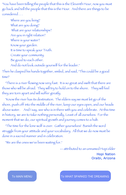 "You have been telling the people that this is the Eleventh Hour, now you must go back and tell the people that this is the Hour.  And there are things to be considered . . . 
Where are you living? What are you doing?  What are your relationships? Are you in right relation? Where is your water? Know your garden. It is time to speak your Truth. Create your community. Be good to each other. And do not look outside yourself for the leader." 
Then he clasped his hands together, smiled, and said, "This could be a good time!" 
    "There is a river flowing now very fast.  It is so great and swift that there are those who will be afraid.  They will try to hold on to the shore.   They will feel they are torn apart and will suffer greatly.  
    "Know the river has its destination.  The elders say we must let go of the shore, push off into the middle of the river, keep our eyes open, and our heads above water.   And I say, see who is in there with you and celebrate.  At this time in history, we are to take nothing personally, Least of all ourselves.  For the moment that we do, our spiritual growth and journey comes to a halt.  
    "The time for the lone wolf is over.  Gather yourselves!  Banish the word struggle from your attitude and your vocabulary.  All that we do now must be done in a sacred manner and in celebration.  
    "We are the ones we've been waiting for." 
-- attributed to an unnamed Hopi elder
Hopi Nation
Oraibi, Arizona
http://www.communityworks.info/hopi.htm


        ￼                                 ￼                               


